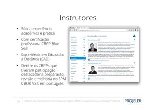 Instrutores
•  Sólida experiência
acadêmica e prática
•  Com certiﬁcação
proﬁssional CBPP Blue
Seal
•  Experiência em Educação
a Distância (EAD)
•  Dentre os CBPPs que
tiveram participação
destacada na preparação,
revisão e melhoria do BPM
CBOK V3.0 em português

36

Webinar sobre Gerenciamento de Processos de Negócio (BPM): Formação, Carreira e Certiﬁcação Proﬁssional

 