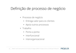 Deﬁnição de processo de negócio
•  Processo de negócio
•  Entrega valor para os clientes
•  Apoia outros processos
•  Trabalho
•  Ponta a ponta
•  Interfuncional
•  Interorganizacional

4

Webinar sobre Gerenciamento de Processos de Negócio (BPM): Formação, Carreira e Certiﬁcação Proﬁssional

 