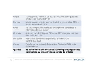 O que
Por que

Nivelar conhecimento sobre a disciplina gerencial de BPM e
aprender novas técnicas

Onde

No seu computador, tablet ou smartphone, conectado a
internet onde você quiser

Quando

Aulas ao vivo de 20/ago a 24/out de 2013, terças e quintas
das 19:30 às 21:30

Por quem

Instrutores com sólida experiência e certiﬁcação
CBPP® Blue Seal

Como

Plataforma exclusiva de Educação a Distância (EAD) e via
GoToWebinar

Quanto

42

10 disciplinas, 40 horas de aula e simulados com questões
similares ao exame CBPP®

R$ 1.950,00 em até 1+4x de R$ 390,00 para pagamento
com boleto ou em até 12x no cartão de crédito

Webinar sobre Gerenciamento de Processos de Negócio (BPM): Formação, Carreira e Certiﬁcação Proﬁssional

 