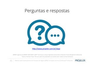 Perguntas e respostas

h-p://www.projeler.com.br/cbpp	
  
	
  
ABPMP®, logomarca da ABPMP®, BPM CBOK® e CBPPTM são marcas e serviços registrados da Association of Business Process Management Professionals.
Thanks to The Noun Project. The icons used in this presentation are licensed under Creative Commons Attribution.

45

Webinar sobre Gerenciamento de Processos de Negócio (BPM): Formação, Carreira e Certiﬁcação Proﬁssional

 