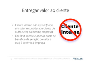 Entregar valor ao cliente
•  Cliente interno não existe! (onde
um setor é considerado cliente de
outro setor da mesma empresa)
•  Em BPM, cliente é apenas quem se
beneﬁcia da geração de valor e
este é externo a empresa

6

Cliente
Interno

Webinar sobre Gerenciamento de Processos de Negócio (BPM): Formação, Carreira e Certiﬁcação Proﬁssional

 