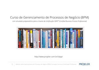 Curso de Gerenciamento de Processos de Negócio (BPM)
com simulados preparatórios para o Exame de Certiﬁcação CBPPTM (Certiﬁed Business Process Professional)

http://www.projeler.com.br/cbpp/

9

Webinar sobre Gerenciamento de Processos de Negócio (BPM): Formação, Carreira e Certiﬁcação Proﬁssional

 