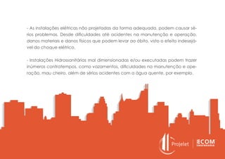 - As instalações elétricas não projetadas da forma adequada, podem causar sé-
rios problemas. Desde dificuldades até acidentes na manutenção e operação,
danos materiais e danos físicos que podem levar ao óbito, visto o efeito indesejá-
vel do choque elétrico.
- Instalações Hidrossanitárias mal dimensionadas e/ou executadas podem trazer
inúmeros contratempos, como vazamentos, dificuldades na manutenção e ope-
ração, mau cheiro, além de sérios acidentes com a água quente, por exemplo.
 