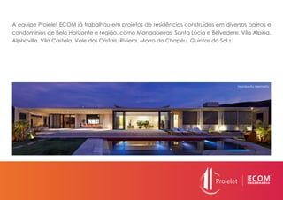 A equipe Projelet ECOM já trabalhou em projetos de residências construídas em diversos bairros e
condomínios de Belo Horizonte e região, como Mangabeiras, Santa Lúcia e Belvedere, Vila Alpina,
Alphaville, Vila Castela, Vale dos Cristais, Riviera, Morro do Chapéu, Quintas do Sol.s.
Humberto Hermeto
 