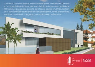 Contando com uma equipe interna multidisciplinar, a Projelet ECOM reali-
za a compatibilização entre todas as disciplinas de sua responsabilidade.
Além disso, é priorizado o contato com toda a equipe envolvida, realizan-
do a compatibilização dos projetos com as disciplinas, como a arquitetura,
estrutura, luminotécnico, irrigação, ar-condicionado, entre outros.
Estilo Arquitetura
 