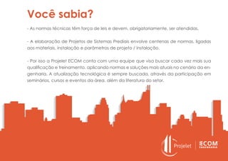 Você sabia?
- As normas técnicas têm força de leis e devem, obrigatoriamente, ser atendidas.
- A elaboração de Projetos de Sistemas Prediais envolve centenas de normas, ligadas
aos materiais, instalação e parâmetros de projeto / instalação.
- Por isso a Projelet ECOM conta com uma equipe que visa buscar cada vez mais sua
qualificação e treinamento, aplicando normas e soluções mais atuais no cenário da en-
genharia. A atualização tecnológica é sempre buscada, através da participação em
seminários, cursos e eventos da área, além da literatura do setor.
 