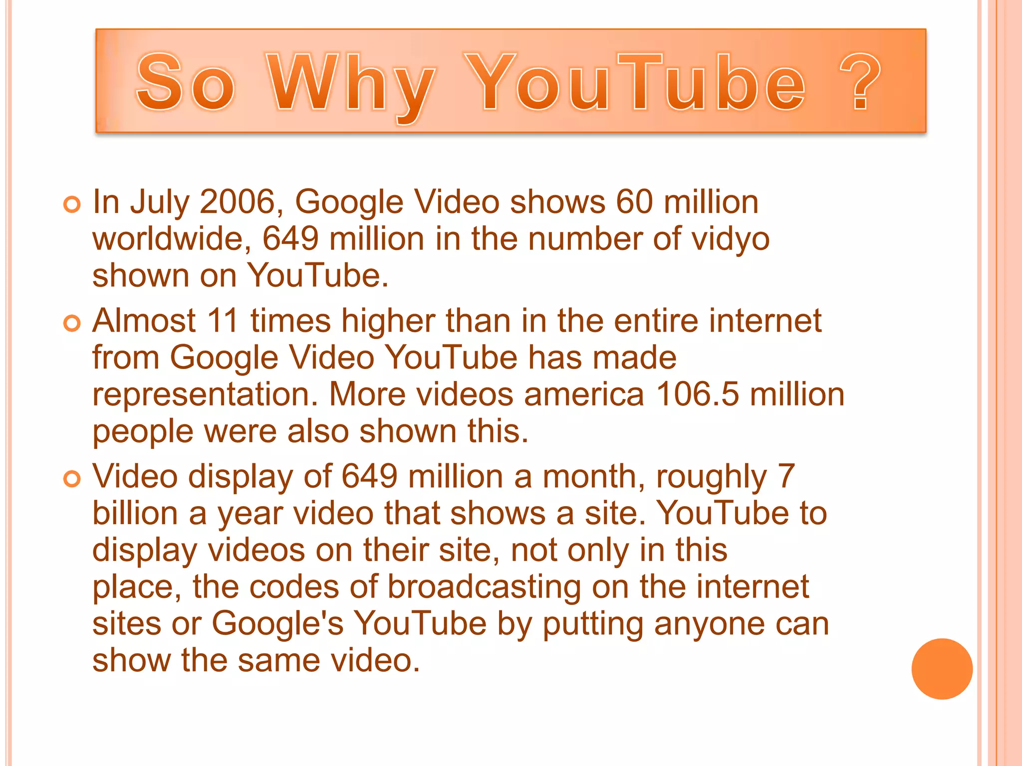  In July 2006, Google Video shows 60 million
  worldwide, 649 million in the number of vidyo
  shown on YouTube.
 Almost 11 times higher than in the entire internet
  from Google Video YouTube has made
  representation. More videos america 106.5 million
  people were also shown this.
 Video display of 649 million a month, roughly 7
  billion a year video that shows a site. YouTube to
  display videos on their site, not only in this
  place, the codes of broadcasting on the internet
  sites or Google's YouTube by putting anyone can
  show the same video.
 