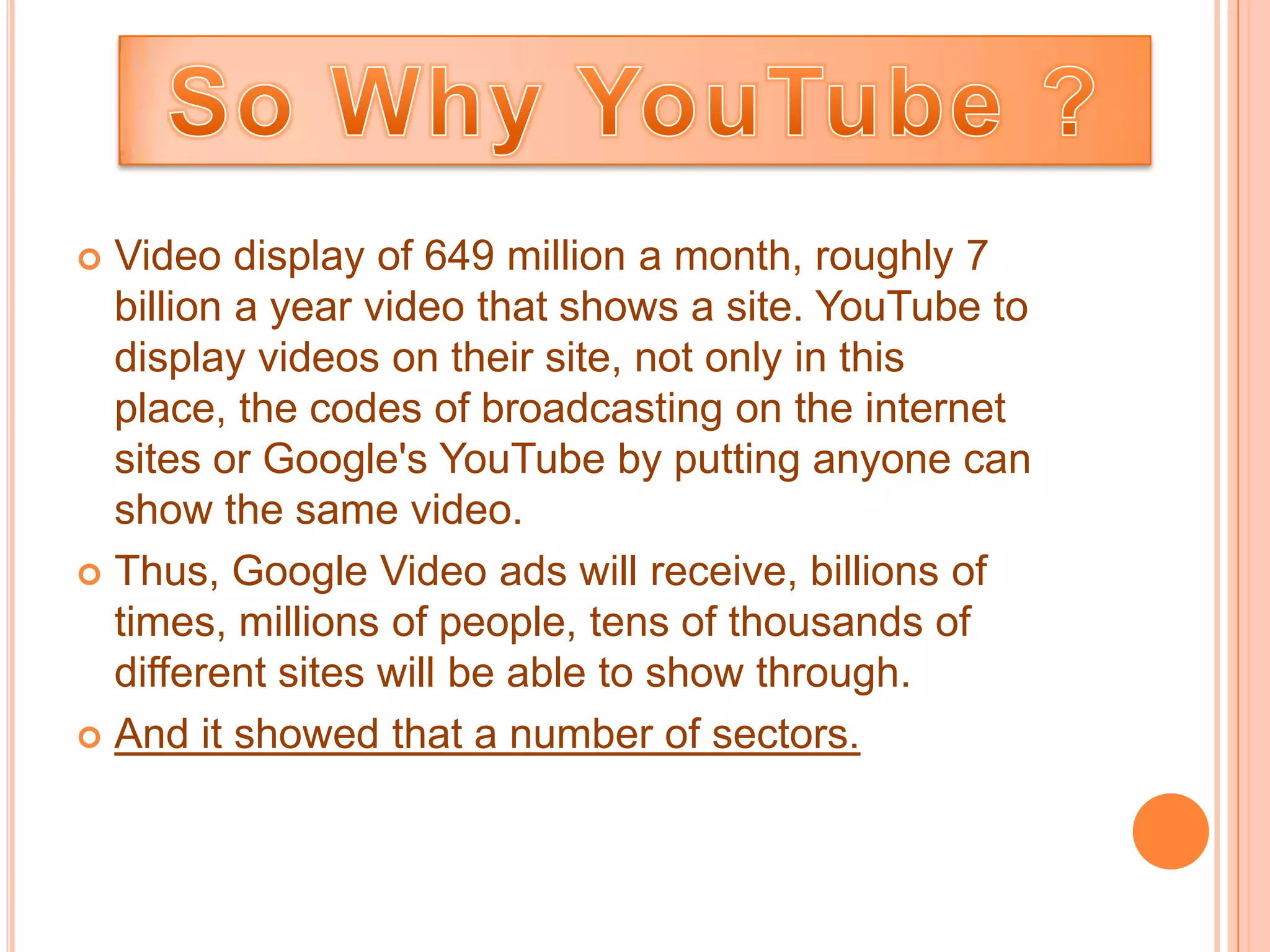  Video display of 649 million a month, roughly 7
  billion a year video that shows a site. YouTube to
  display videos on their site, not only in this
  place, the codes of broadcasting on the internet
  sites or Google's YouTube by putting anyone can
  show the same video.
 Thus, Google Video ads will receive, billions of
  times, millions of people, tens of thousands of
  different sites will be able to show through.
 And it showed that a number of sectors.
 