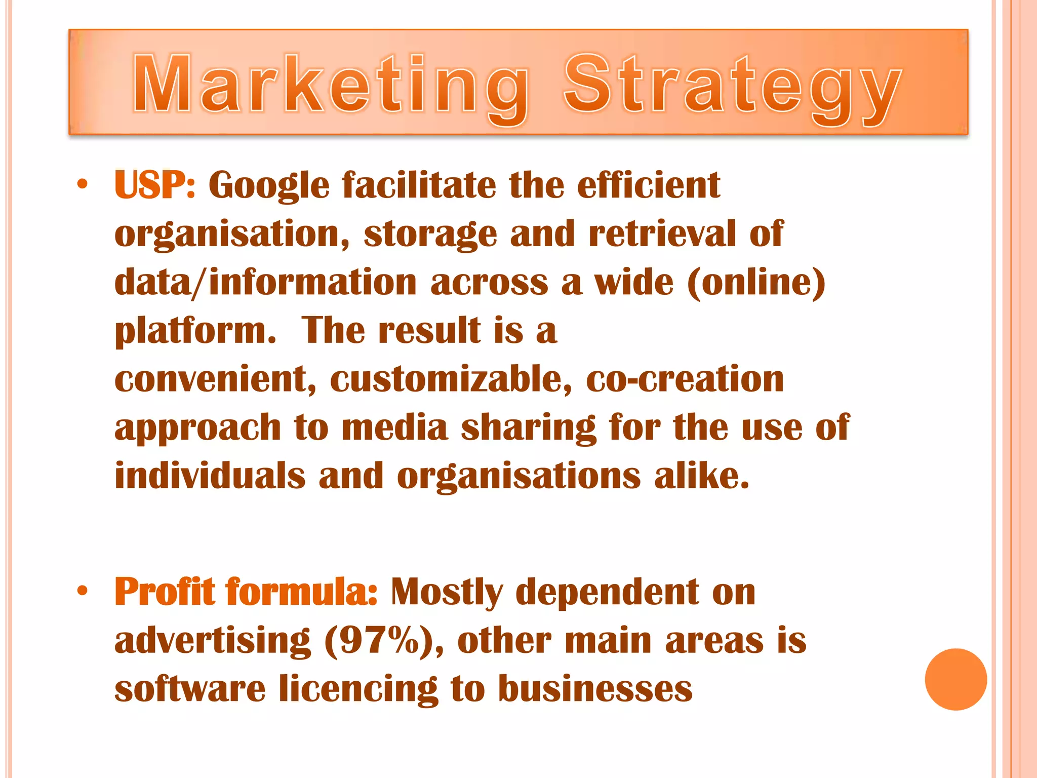 • USP: Google facilitate the efficient
  organisation, storage and retrieval of
  data/information across a wide (online)
  platform. The result is a
  convenient, customizable, co-creation
  approach to media sharing for the use of
  individuals and organisations alike.

• Profit formula: Mostly dependent on
  advertising (97%), other main areas is
  software licencing to businesses
 