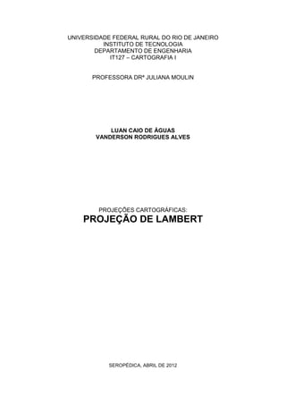 UNIVERSIDADE FEDERAL RURAL DO RIO DE JANEIRO
INSTITUTO DE TECNOLOGIA
DEPARTAMENTO DE ENGENHARIA
IT127 – CARTOGRAFIA I
PROFESSORA DRª JULIANA MOULIN
LUAN CAIO DE ÁGUAS
VANDERSON RODRIGUES ALVES
PROJEÇÕES CARTOGRÁFICAS:
PROJEÇÃO DE LAMBERT
SEROPÉDICA, ABRIL DE 2012
 