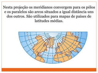 Nesta projeção os meridianos convergem para os pólos
e os paralelos são arcos situados a igual distância uns
  dos outros. São utilizados para mapas de países de
                   latitudes médias.
 