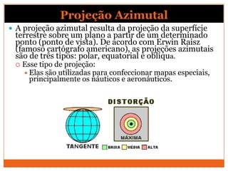Projeção Azimutal
 A projeção azimutal resulta da projeção da superfície
 terrestre sobre um plano a partir de um determinado
 ponto (ponto de vista). De acordo com Erwin Raisz
 (famoso cartógrafo americano), as projeções azimutais
 são de três tipos: polar, equatorial e oblíqua.
    Esse tipo de projeção:
      Elas são utilizadas para confeccionar mapas especiais,
       principalmente os náuticos e aeronáuticos.
 