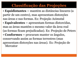 Classificação das Projeções
• Equidistantes – mantém as distâncias lineares (a
partir de um centro), mas apresentam distorções
nas áreas e nas formas. Ex: Projeção Azimutal
• Equivalentes – apresentam formas distorcidas,
mas as áreas mantém o mesmo valor da área real
(as formas ficam prejudicadas). Ex: Projeção de Peters
• Conformes – procuram manter os ângulos,
conservando assim as formas terrestres (mas
apresentam distorções nas áreas). Ex: Projeção de
  Mercator
 