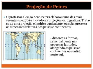 Projeção de Peters

 O professor alemão Arno Peters elaborou uma das mais
 recentes (dec.70) e inovadoras projeções cartográficas. Trata-
 se de uma projeção cilíndrica equivalente, ou seja, preserva
 as dimensões relativas dos países e continentes.


                                 • distorce as formas,
                                 principalmente nas
                                 pequenas latitudes,
                                 alongando os países e
                                 continentes no sentido
                                 norte-sul.
 
