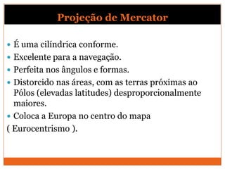 Projeção de Mercator

 É uma cilíndrica conforme.
 Excelente para a navegação.
 Perfeita nos ângulos e formas.
 Distorcido nas áreas, com as terras próximas ao
  Pólos (elevadas latitudes) desproporcionalmente
  maiores.
 Coloca a Europa no centro do mapa
( Eurocentrismo ).
 
