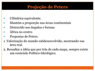Projeção de Peters

    Cilíndrica equivalente.
    Mantém a proporção nas áreas continentais
    Distorcido nos ângulos e formas
    África no centro
    Propostas de Peters:
1. Valorização do mundo subdesenvolvido, mostrando sua
     área real.
2. Ressaltar a idéia que por trás de cada mapa, sempre existe
     um conteúdo Político-Ideológico.
 