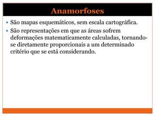 Anamorfoses
 São mapas esquemáticos, sem escala cartográfica.
 São representações em que as áreas sofrem
 deformações matematicamente calculadas, tornando-
 se diretamente proporcionais a um determinado
 critério que se está considerando.
 