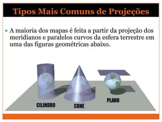 Tipos Mais Comuns de Projeções

 A maioria dos mapas é feita a partir da projeção dos
 meridianos e paralelos curvos da esfera terrestre em
 uma das figuras geométricas abaixo.
 
