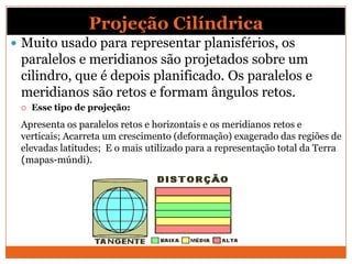 Projeção Cilíndrica
 Muito usado para representar planisférios, os
 paralelos e meridianos são projetados sobre um
 cilindro, que é depois planificado. Os paralelos e
 meridianos são retos e formam ângulos retos.
    Esse tipo de projeção:
 Apresenta os paralelos retos e horizontais e os meridianos retos e
 verticais; Acarreta um crescimento (deformação) exagerado das regiões de
 elevadas latitudes; E o mais utilizado para a representação total da Terra
 (mapas-múndi).
 