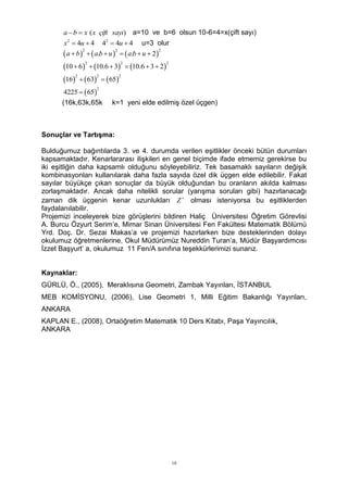 a  b  x ( x çift sayı) a=10 ve b=6 olsun 10-6=4=x(çift sayı)
       x2  4u  4   42  4u  4     u=3 olur
       a  b    a.b  u    a.b  u  2
             2            2                 2



      10  6  10.6  3  10.6  3  2
                2              2               2



      16   63   65
           2         2        2



      4225   65
                     2


      (16k,63k,65k       k=1 yeni elde edilmiş özel üçgen)



Sonuçlar ve Tartışma:

Bulduğumuz bağıntılarda 3. ve 4. durumda verilen eşitlikler önceki bütün durumları
kapsamaktadır. Kenarlararası ilişkileri en genel biçimde ifade etmemiz gerekirse bu
iki eşitliğin daha kapsamlı olduğunu söyleyebiliriz. Tek basamaklı sayıların değişik
kombinasyonları kullanılarak daha fazla sayıda özel dik üçgen elde edilebilir. Fakat
sayılar büyükçe çıkan sonuçlar da büyük olduğundan bu oranların akılda kalması
zorlaşmaktadır. Ancak daha nitelikli sorular (yarışma soruları gibi) hazırlanacağı
zaman dik üçgenin kenar uzunlukları Z  olması isteniyorsa bu eşitliklerden
faydalanılabilir.
Projemizi inceleyerek bize görüşlerini bildiren Haliç Üniversitesi Öğretim Görevlisi
A. Burcu Özyurt Serim’e, Mimar Sinan Üniversitesi Fen Fakültesi Matematik Bölümü
Yrd. Doç. Dr. Sezai Makas’a ve projemizi hazırlarken bize desteklerinden dolayı
okulumuz öğretmenlerine, Okul Müdürümüz Nureddin Turan’a, Müdür Başyardımcısı
İzzet Başyurt’ a, okulumuz 11 Fen/A sınıfına teşekkürlerimizi sunarız.


Kaynaklar:
GÜRLÜ, Ö., (2005), Meraklısına Geometri, Zambak Yayınları, İSTANBUL
MEB KOMİSYONU, (2006), Lise Geometri 1, Milli Eğitim Bakanlığı Yayınları,
ANKARA
KAPLAN E., (2008), Ortaöğretim Matematik 10 Ders Kitabı, Paşa Yayıncılık,
ANKARA




                                                   10
 