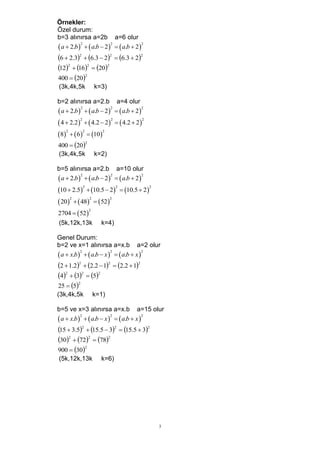 Örnekler:
Özel durum:
b=3 alınırsa a=2b a=6 olur
 a  2.b    a.b  2   a.b  2
           2            2             2



6  2.32  6.3  22  6.3  22
122  162  202
400  20
           2


(3k,4k,5k         k=3)

b=2 alınırsa a=2.b a=4 olur
 a  2.b    a.b  2   a.b  2
           2            2             2



 4  2.2   4.2  2         4.2  2 
          2               2                   2



8   6  10
    2      2        2



400  20
             2


(3k,4k,5k         k=2)

b=5 alınırsa a=2.b a=10 olur
 a  2.b    a.b  2   a.b  2
           2            2             2



10  2.5  10.5  2            10.5  2 
              2               2                   2



 20   48   52
     2        2       2



2704   52 
              2


(5k,12k,13k         k=4)

Genel Durum:
b=2 ve x=1 alınırsa a=x.b a=2 olur
 a  x.b    a.b  x    a.b  x 
           2             2              2



2  1.22  2.2  12  2.2  12
42  32  52
25  5
         2


(3k,4k,5k         k=1)

b=5 ve x=3 alınırsa a=x.b a=15 olur
 a  x.b    a.b  x    a.b  x 
           2             2              2



15  3.52  15.5  32  15.5  32
302  722  782
900  30
            2


(5k,12k,13k         k=6)




                                                      3
 