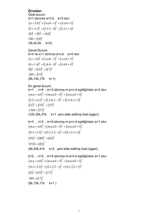 Örnekler:
Özel durum:
b=1 alınırsa a=3.b a=3 olur
 a  3.b    3.a.b 1  3.a.b  1
           2             2              2



3  3.12  3.3.1  12  3.3.1  12
62  82  102
100  10
           2


(3k,4k,5k       k=2)

Genel Durum:
b=4 ve x=1 alınırsa a=x.b a=4 olur
 a  x.b    x.a.b 1   x.a.b  1
           2             2               2



4  1.42  1.4.4  12  1.4.4  12
82  152  172
289  17 
           2


(8k,15k,17k       k=1)

En genel durum:
b=1 , n=6 , m=3 alınırsa m.a=n.b eşitliğinden a=2 olur
 m.a  n.b    m.a.n.b 1   m.a.n.b  1
             2               2                 2



3.2  6.12  3.2.6.1  12  3.2.6.1  12
122  352  372
1369  37
             2


(12k,35k,37k        k=1 yeni elde edilmiş özel üçgen)

b=3 , n=3 , m=9 alınırsa m.a=n.b eşitliğinden a=1 olur
 m.a  n.b    m.a.n.b 1   m.a.n.b  1
             2               2                 2



 9.1  3.3   9.1.3.3 1         9.1.3.3  1
            2                  2                      2



18  80  82
      2      2         2



6724  82 
             2


(9k,40k,41k       k=2 yeni elde edilmiş özel üçgen)

b=2 , n=2 , m=4 alınırsa m.a=n.b eşitliğinden a=1 olur
 m.a  n.b    m.a.n.b 1   m.a.n.b  1
             2               2                 2



 4.1  2.2   4.1.2.2 1         4.1.2.2  1
            2                  2                      2



8  15  17 
    2       2        2



289  17 
            2


(8k,15k,17k       k=1 )




                                                 6
 