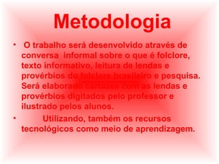 Metodologia
• O trabalho será desenvolvido através de
conversa informal sobre o que é folclore,
texto informativo, leitura de lendas e
provérbios do folclore brasileiro e pesquisa.
Será elaborado cartazes com as lendas e
provérbios digitados pelo professor e
ilustrado pelos alunos.
•
Utilizando, também os recursos
tecnológicos como meio de aprendizagem.

 