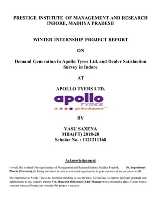 PRESTIGE INSTITUTE OF MANAGEMENT AND RESEARCH
INDORE, MADHYA PRADESH
WINTER INTERNSHIP PROJECT REPORT
ON
Demand Generation in Apollo Tyres Ltd. and Dealer Satisfaction
Survey in Indore
AT
APOLLO TYERS LTD.
BY
VASU SAXENA
MBA(FT) 2018-20
Scholar No. : 1121211168
Acknowledgement
I would like to thank Prestige Institute of Management and Research Indore,Madhya Pradesh, Dr. Yogeshwari
Phatak (Director),for letting me intern at such an esteemed organization to gain exposure at the corporate world.
My experience at Apollo Tyres Ltd. has been enriching to say the least. I would like to express profound gratitude and
indebtedness to my Industry mentor Mr. Maneesh Shrivastav (ABU Manager) for constructive ideas. He has been a
constant source of inspiration to make this project a success.
 