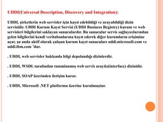 UDDI(Universal Description, Discovery and Integration):
UDDI, şirketlerin web servisler için kayıt edebildiği ve arayabildiği dizin
servisidir. UDDI Kurum Kayıt Servisi (UDDI Business Registry) kurum ve web
servisleri bilgilerini saklayan sunuculardır. Bu sunucular servis sağlayıcılarından
gelen bilgilerini kendi veritabanlarına kayıt ederek diğer kurumların erişimine
açar. şu anda aktif olarak çalışan kurum kayıt sunucuları uddi.microsoft.com ve
uddi.ibm.com ’dur.
. UDDI, web servisler hakkında bilgi depolandığı dizinlerdir.
. UDDI, WSDL tarafından tanımlanmış web servis arayüz(interface) dizinidir.
. UDDI, SOAP üzerinden iletişim kurar.
. UDDI, Microsoft .NET platformu üzerine kurulmuştur.
 