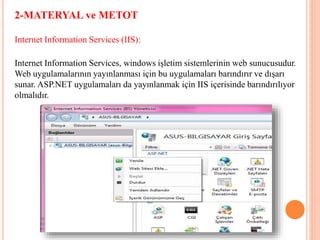 2-MATERYAL ve METOT
Internet Information Services (IIS):
Internet Information Services, windows işletim sistemlerinin web sunucusudur.
Web uygulamalarının yayınlanması için bu uygulamaları barındırır ve dışarı
sunar. ASP.NET uygulamaları da yayınlanmak için IIS içerisinde barındırılıyor
olmalıdır.
 