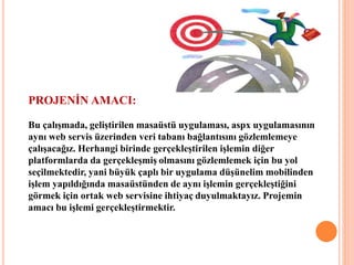 PROJENİN AMACI:
Bu çalışmada, geliştirilen masaüstü uygulaması, aspx uygulamasının
aynı web servis üzerinden veri tabanı bağlantısını gözlemlemeye
çalışacağız. Herhangi birinde gerçekleştirilen işlemin diğer
platformlarda da gerçekleşmiş olmasını gözlemlemek için bu yol
seçilmektedir, yani büyük çaplı bir uygulama düşünelim mobilinden
işlem yapıldığında masaüstünden de aynı işlemin gerçekleştiğini
görmek için ortak web servisine ihtiyaç duyulmaktayız. Projemin
amacı bu işlemi gerçekleştirmektir.
 