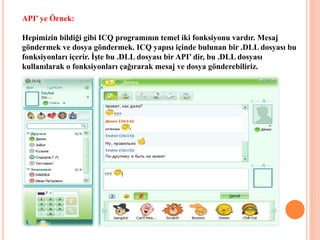 API’ ye Örnek:
Hepimizin bildiği gibi ICQ programının temel iki fonksiyonu vardır. Mesaj
göndermek ve dosya göndermek. ICQ yapısı içinde bulunan bir .DLL dosyası bu
fonksiyonları içerir. İşte bu .DLL dosyası bir API’ dir, bu .DLL dosyası
kullanılarak o fonksiyonları çağırarak mesaj ve dosya gönderebiliriz.
 