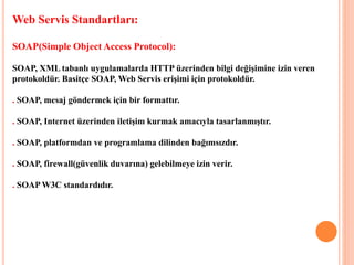 Web Servis Standartları:
SOAP(Simple Object Access Protocol):
SOAP, XML tabanlı uygulamalarda HTTP üzerinden bilgi değişimine izin veren
protokoldür. Basitçe SOAP, Web Servis erişimi için protokoldür.
. SOAP, mesaj göndermek için bir formattır.
. SOAP, Internet üzerinden iletişim kurmak amacıyla tasarlanmıştır.
. SOAP, platformdan ve programlama dilinden bağımsızdır.
. SOAP, firewall(güvenlik duvarına) gelebilmeye izin verir.
. SOAP W3C standardıdır.
 