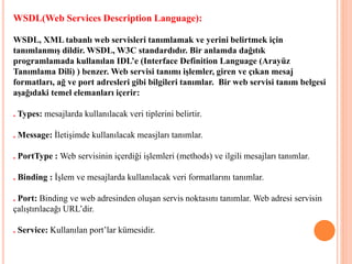 WSDL(Web Services Description Language):
WSDL, XML tabanlı web servisleri tanımlamak ve yerini belirtmek için
tanımlanmış dildir. WSDL, W3C standardıdır. Bir anlamda dağıtık
programlamada kullanılan IDL’e (Interface Definition Language (Arayüz
Tanımlama Dili) ) benzer. Web servisi tanımı işlemler, giren ve çıkan mesaj
formatları, ağ ve port adresleri gibi bilgileri tanımlar. Bir web servisi tanım belgesi
aşağıdaki temel elemanları içerir:
. Types: mesajlarda kullanılacak veri tiplerini belirtir.
. Message: İletişimde kullanılacak measjları tanımlar.
. PortType : Web servisinin içerdiği işlemleri (methods) ve ilgili mesajları tanımlar.
. Binding : İşlem ve mesajlarda kullanılacak veri formatlarını tanımlar.
. Port: Binding ve web adresinden oluşan servis noktasını tanımlar. Web adresi servisin
çalıştırılacağı URL’dir.
. Service: Kullanılan port’lar kümesidir.
 