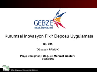 Bilgisayar Mühendisliği Bölümü
GTU- Bilgisayar Mühendisliği Bölümü
Kurumsal Inovasyon Fikir Deposu Uygulaması
BIL 495
Oğuzcan PAMUK
Proje Danışmanı: Doç. Dr. Mehmet Göktürk
Ocak 2016
 