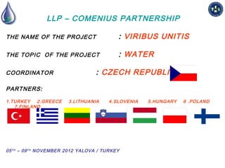 LLP – COMENIUS PARTNERSHIP

THE NAME OF THE PROJECT                     : VIRIBUS UNITIS

THE TOPIC OF THE PROJECT                    : WATER

COORDINATOR                        : CZECH REPUBLIC

PARTNERS:

1.TURKEY   2.GREECE     3.LITHUANIA     4.SLOVENIA   5.HUNGARY   6 .POLAND
   7.FINLAND




05 T H – 09 T H NOVEMBER 2012 YALOVA / TURKEY
 