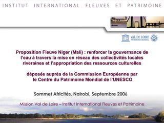 Proposition Fleuve Niger (Mali) : renforcer la gouvernance de
  l’eau à travers la mise en réseau des collectivités locales
    riveraines et l’appropriation des ressources culturelles

    déposée auprès de la Commission Européenne par
      le Centre du Patrimoine Mondial de l’UNESCO


        Sommet Africités, Nairobi, Septembre 2006

 Mission Val de Loire – Institut International Fleuves et Patrimoine
 