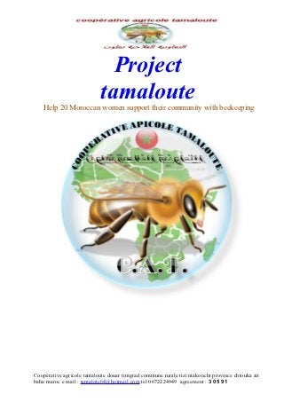 Project
                            tamaloute
   Help 20 Moroccan women support their community with beekeeping




Coopérative agricole tamaloute douar timgrad commune rurale tizi ntakoucht province chtouka ait
baha maroc e mail : tamalote64@hotmail.com tel 0672224949 agreement : 3 05 91
 
