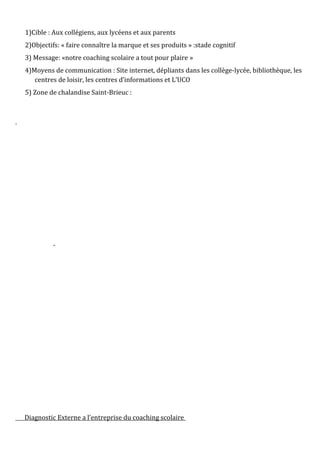 1)Cible : Aux collégiens, aux lycéens et aux parents
2)Objectifs: « faire connaître la marque et ses produits » :stade cognitif
3) Message: «notre coaching scolaire a tout pour plaire »
4)Moyens de communication : Site internet, dépliants dans les collège-lycée, bibliothèque, les
centres de loisir, les centres d’informations et L’UCO
5) Zone de chalandise Saint-Brieuc :
Diagnostic Externe a l’entreprise du coaching scolaire
 