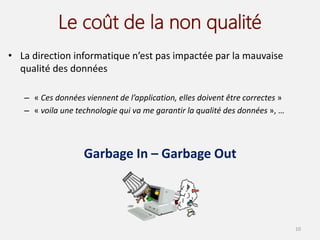 Le coût de la non qualité
• La direction informatique n’est pas impactée par la mauvaise
qualité des données
– « Ces données viennent de l’application, elles doivent être correctes »
– « voila une technologie qui va me garantir la qualité des données », …
Garbage In – Garbage Out
10
 