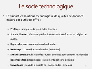 Le socle technologique
• La plupart les solutions technologique de qualités de données
intègre des outils qui offre :
– Profilage : analyse de la qualité des données
– Standardisation : s’assurer que les données sont conformes aux règles de
qualité
– Rapprochement : comparaison des données
– Nettoyage : correction des données (inexactes)
– Enrichissement : utilisation des sources externes pour annoter les données
– Décomposition : décomposer les éléments par zone de saisie
– Surveillance : suivi de la qualité des données dans le temps 16
 