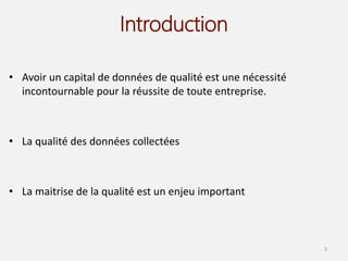 Introduction
• Avoir un capital de données de qualité est une nécessité
incontournable pour la réussite de toute entreprise.
• La qualité des données collectées
• La maitrise de la qualité est un enjeu important
3
 