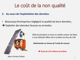 Le coût de la non qualité
2. Au cours de l’exploitation des données:
• Beaucoup d’entreprises négligent la qualité de leurs données,
 Exploiter des données fausses ou erronées
8
Détruit pendant sa mise en orbite autour de Mars
à une altitude 50km de la surface au lieu de 150
Mars Climate Orbiter
Malentendu au niveau de l’unité de mesure
 Perte de 125 millions de dollars
 