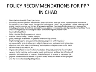 POLICY RECOMMENDATIONS FOR PPP
IN CHAD
• Diversify investment & financing sources
• Financing risk management mechanisms: These initiatives leverage public funds to create investment
incentives for the private sector through mechanisms that correct market failures, reduce sovereign risk
and/or macroeconomic and climate-driven vulnerabilities. Examples of risk management approaches
include guarantees, derivatives, blended finance, pooled vehicles and project preparations facilities. These
mechanisms provide insurance protection for risk sharing or full risk transfer
• Review the legal form
• Build a standardized management system
• Combat corruption by a finance integrity
• good prototype that can be adapted for all the local purposes
• Implement programs for sustainable urban development with integrated
• components for land development, urban infrastructure, socio-economic integration
• of youth, mass education on citizenship and support to the private sector for social
• responsibility of businesses, etc.;
• Improve the effectiveness of national statistical data production and dissemination
• systems for formulating and managing public policies that facilitate identification of
• priorities and monitoring of progress. The challenge is to be able to transcend the
• physical implementation in order to quantitatively and qualitatively assess progress
• and the final outcomes of public policies.
 