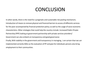 CONCLUSION
In other words, there is the need for a pragmatic and sustainable risk pooling mechanism;
Introduction of means to remove physical and financial barriers to access of differents services
for the poor accompanied by financial protection policy; as well as the usage of socio-economic
characteristics. Other strategies that could help the country include: increased Public-Private
Partnership (PPP) looking at government partnership with private services providers/
Government can also embark on transparency and good governance
Finally, With stability in the government and transparency in managing , I am certain than we can
implemented correctly SDGs so the evaluation of PP and give for individuals persons also bring
employment to their communities.
 