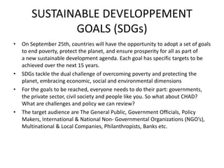 SUSTAINABLE DEVELOPPEMENT
GOALS (SDGs)
• On September 25th, countries will have the opportunity to adopt a set of goals
to end poverty, protect the planet, and ensure prosperity for all as part of
a new sustainable development agenda. Each goal has specific targets to be
achieved over the next 15 years.
• SDGs tackle the dual challenge of overcoming poverty and protecting the
planet, embracing economic, social and environmental dimensions
• For the goals to be reached, everyone needs to do their part: governments,
the private sector, civil society and people like you. So what about CHAD?
What are challenges and policy we can review?
• The target audience are The General Public, Government Officials, Policy
Makers, International & National Non- Governmental Organizations (NGO’s),
Multinational & Local Companies, Philanthropists, Banks etc.
 
