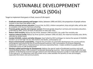 SUSTAINABLE DEVELOPPEMENT
GOALS (SDGs)
Target to implement that goals in Chad, source of UN report:
• Eradicate extreme poverty and hunger: Halve, between 1990 and 2015, the proportion of people whose
income is less than one dollar a day
• Achieve universal primary education: Ensure that, by 2015, children everywhere, boys and girls alike, will be able
to complete a full course of primary schooling
• Promote gender equality and empower women: Eliminate gender disparity in primary and secondary education,
preferably by 2005, and to all levels of education no later than 2015
• Reduce child mortality: Reduce by two thirds, between 1990 and 2015, the under-five mortality rate
• Improve maternal health: Reduce by three quarters, between 1990 and 2015, the maternal mortality ratio: Births
attended by skilled health
• Combat HIV/AIDS, malaria and other diseases: Have halted by 2015 and begun to reverse the spread of HIV/AIDS:
Condom use at last high risk sex, Aids Orphan and deaths, contraceptive use
• Ensure environmental sustainability : Integrate the principles of sustainable development into country policies
and programs and reverse the loss of environmental resources: CO2, consumption of all Ozone Depleting
Substances in ODP metrics; Protected areas; land area covered by forest . Create condition to people without
sustainable access to safe drinking water
• Develop a global partnership for development: Address the special needs of landlocked countries and small
island developing States; ODA received in landlocked developing countries . Deal comprehensively with the debt
problems of developing countries through national and international measures in order to make debt sustainable
in the long term. In cooperation with the private sector, make available the benefits of new technologies,
especially information and communications
 