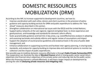DOMESTIC RESSOURCES
MOBILIZATION (DRM)
According to the IMF, to increase supported to development countries, we have to:
• Improve coordination with each other, donors and client countries in the provision of policy
• guidance and capacity building services for DRM and public expenditure to address the “way
• ahead” measures described in this section.
• Strengthen collaboration on international tax issues with the OECD and the United Nations;
• Support policy networks at the sub-regional, regional and global level, to share experience and
• good practices, and knowledge and standards for domestic reform efforts;
• Scale up practicable guidance and tool-kits in key areas, e.g. cost/effectiveness analysis in adopting
• and assessing tax breaks and subsidy reforms and regular review of assumptions and impact
• Support the adoption of sound practice guidelines and analytical tools in the area of public debt
• management; and
• Enhance collaboration in supporting countries and facilitate inter-agency planning, in sharing tools,
• standards, and analysis for capacity building to improve data and statistical systems to monitor tax
• collection and the impact of public expenditures.
One possible way to mobilize domestic resource effectively is through Public-Private Partnership (PPP).
This cooperation can illustrate the idea of Blended Finance which is mixing public sector social return
objectives into financial return objectives of the private sector and reducing risks by the public sector.
When this financing channel is utilized effectively, it will have a larger impact on development by
serving the role of catalyzing private resources and mitigating risks.
 