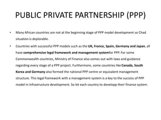 PUBLIC PRIVATE PARTNERSHIP (PPP)
• Many African countries are not at the beginning stage of PPP model development so Chad
situation is deplorable.
• Countries with successful PPP models such as the UK, France, Spain, Germany and Japan, all
have comprehensive legal framework and management systemfor PPP. For some
Commonwealth countries, Ministry of Finance also comes out with laws and guidance
regarding every stage of a PPP project. Furthermore, some countries like Canada, South
Korea and Germany also formed the national PPP centre or equivalent management
structure. This legal framework with a management system is a key to the success of PPP
model in infrastructure development. So let each country to developp their finance system.
 