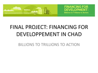 FINAL PROJECT: FINANCING FOR
DEVELOPPEMENT IN CHAD
BILLIONS TO TRILLIONS TO ACTION
 